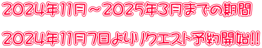 2024年11月～2025年３月までの期間  2024年11月7日よりリクエスト予約開始!!